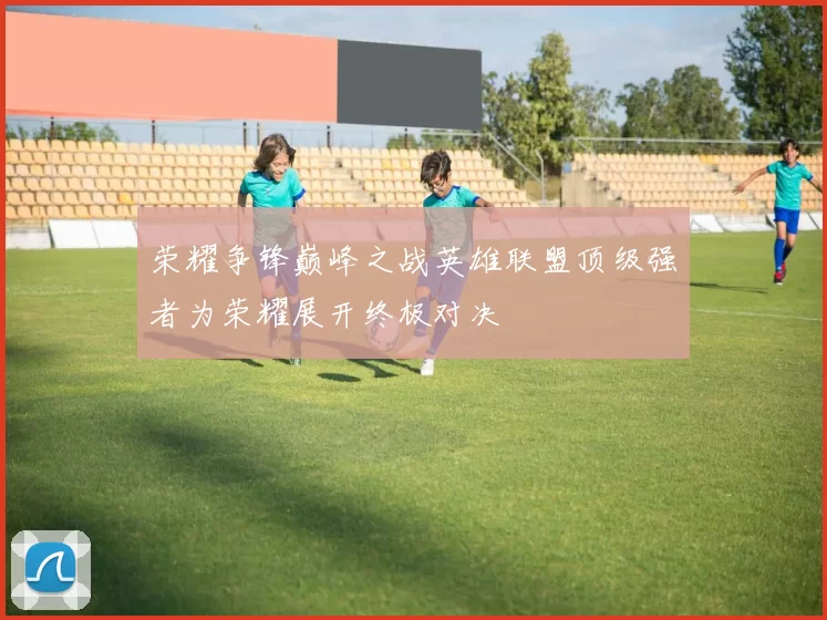 荣耀争锋巅峰之战英雄联盟顶级强者为荣耀展开终极对决