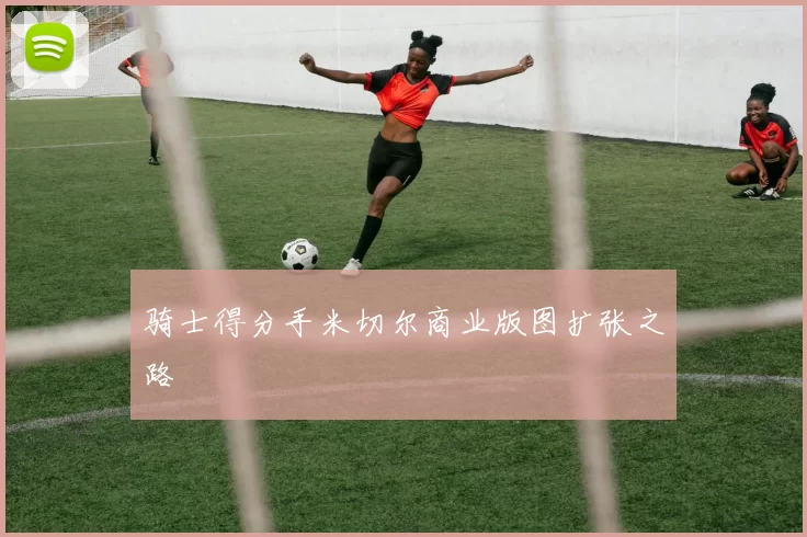 骑士得分手米切尔商业版图扩张之路