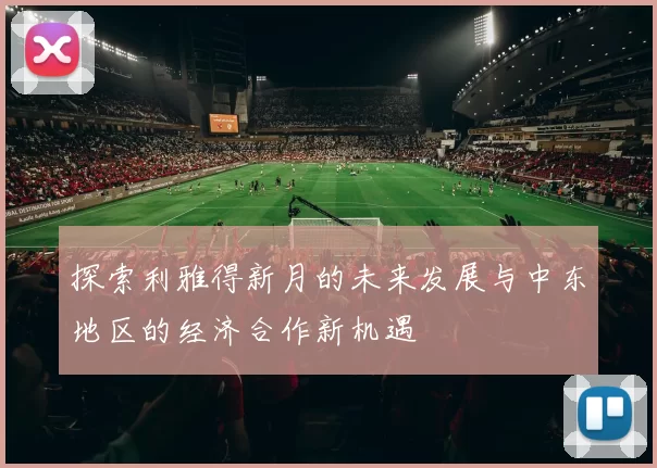 探索利雅得新月的未来发展与中东地区的经济合作新机遇