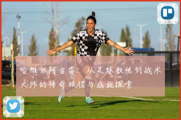 哈维尔阿吉雷：从足球教练到战术大师的传奇旅程与成就探索