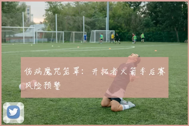 伤病魔咒笼罩：开拓者火箭季后赛风险预警