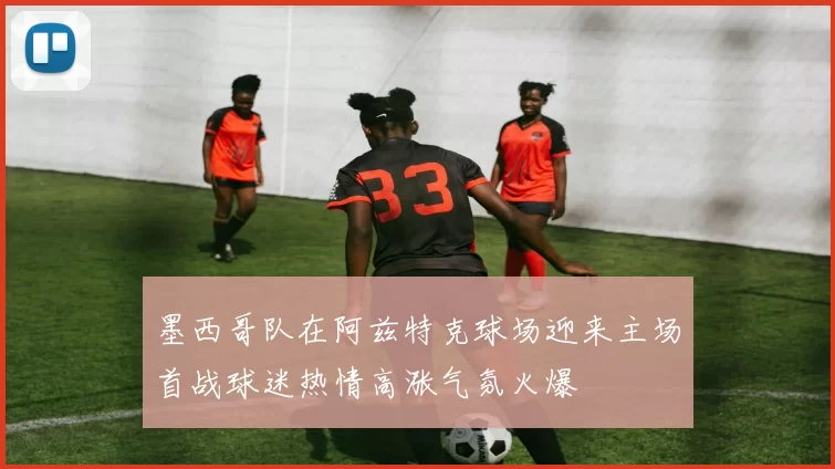 墨西哥队在阿兹特克球场迎来主场首战球迷热情高涨气氛火爆