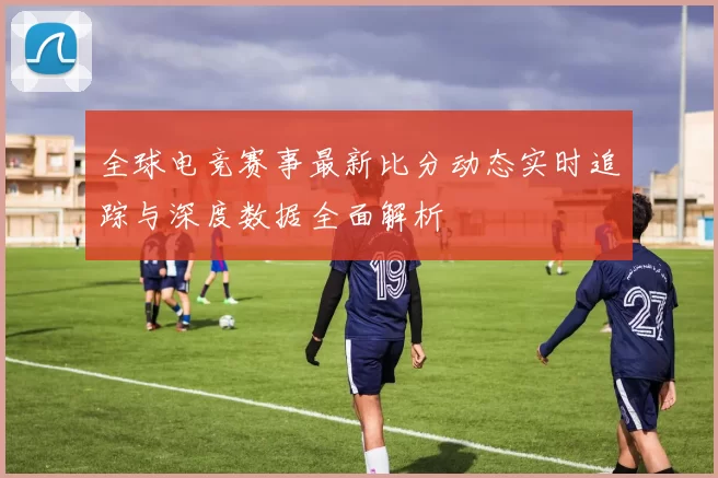 全球电竞赛事最新比分动态实时追踪与深度数据全面解析