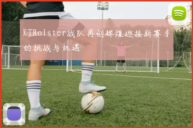 KTRolster战队再创辉煌迎接新赛季的挑战与机遇