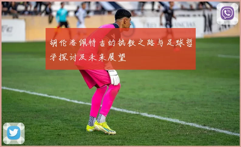 胡伦洛佩特吉的执教之路与足球哲学探讨及未来展望