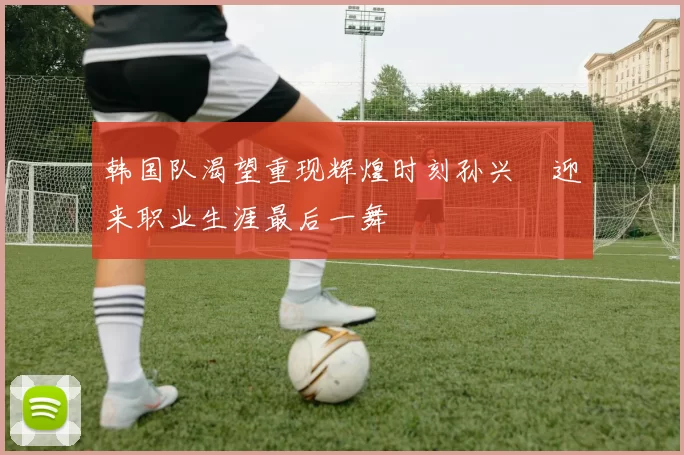 韩国队渴望重现辉煌时刻孙兴慜迎来职业生涯最后一舞