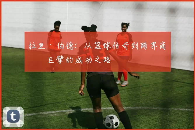 拉里·伯德：从篮球传奇到跨界商业巨擘的成功之路