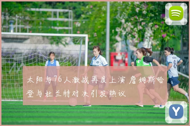 太阳与76人激战再度上演 詹姆斯哈登与杜兰特对决引发热议