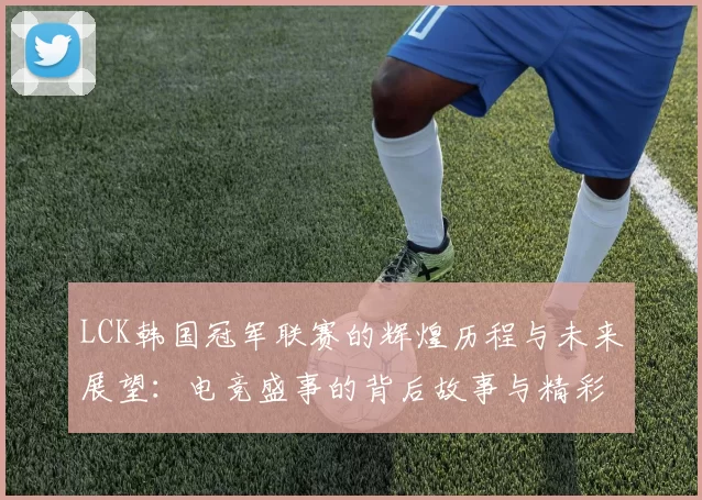 LCK韩国冠军联赛的辉煌历程与未来展望：电竞盛事的背后故事与精彩瞬间