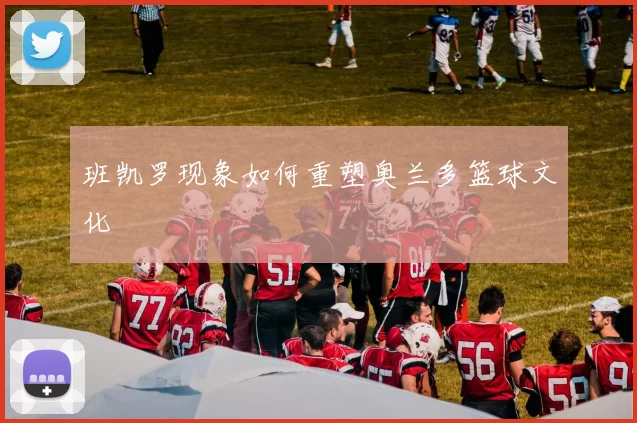 班凯罗现象如何重塑奥兰多篮球文化