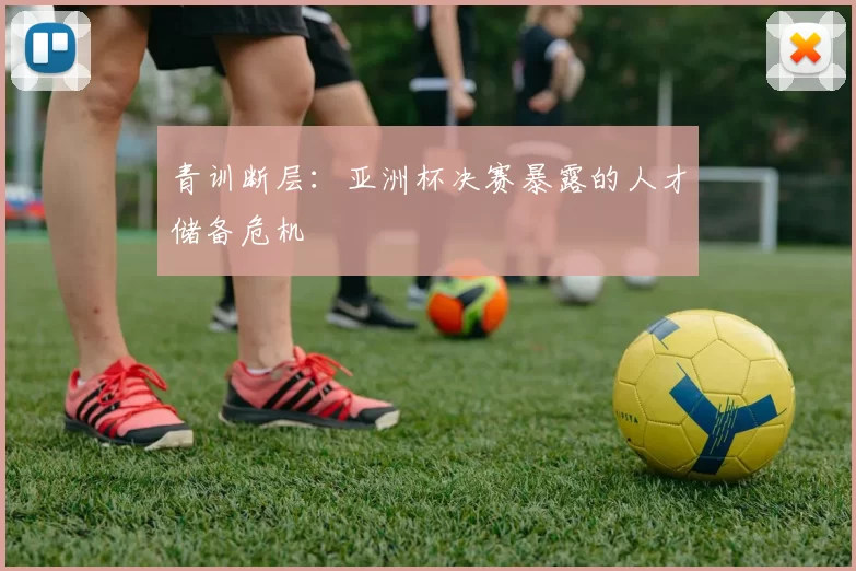 青训断层：亚洲杯决赛暴露的人才储备危机